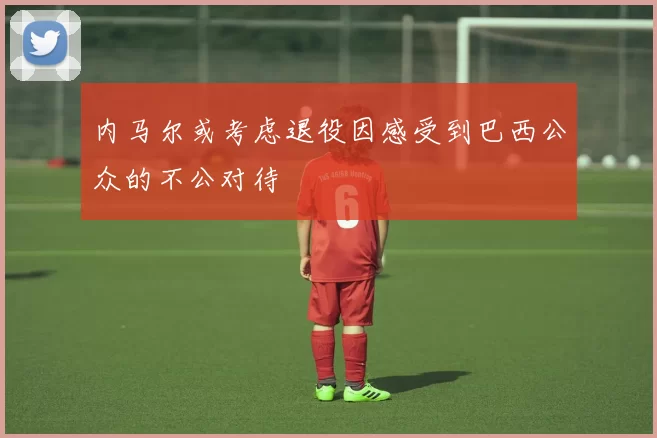 内马尔或考虑退役因感受到巴西公众的不公对待
