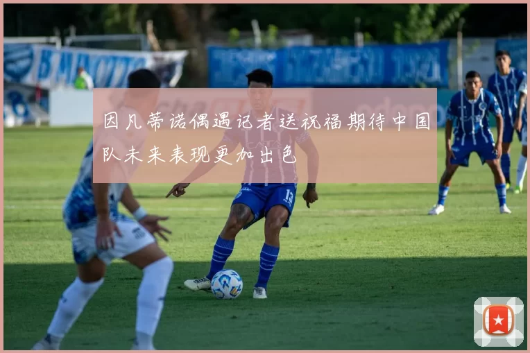 因凡蒂诺偶遇记者送祝福期待中国队未来表现更加出色