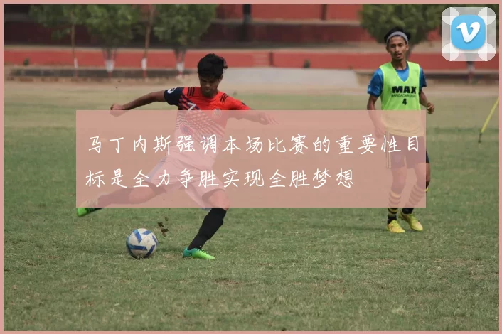 马丁内斯强调本场比赛的重要性目标是全力争胜实现全胜梦想