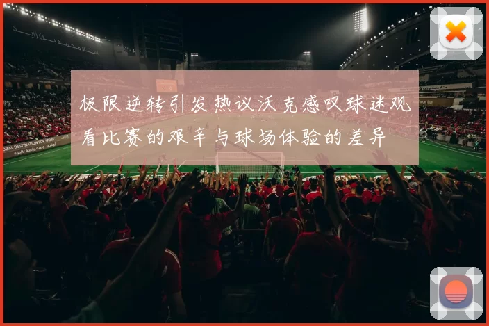 极限逆转引发热议沃克感叹球迷观看比赛的艰辛与球场体验的差异
