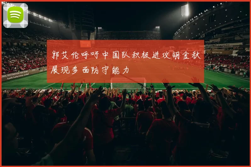 郭艾伦呼吁中国队积极进攻胡金秋展现多面防守能力