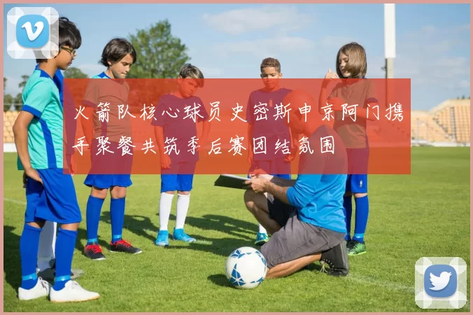 火箭队核心球员史密斯申京阿门携手聚餐共筑季后赛团结氛围