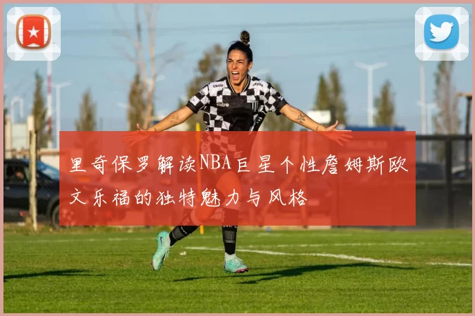 里奇保罗解读NBA巨星个性詹姆斯欧文乐福的独特魅力与风格