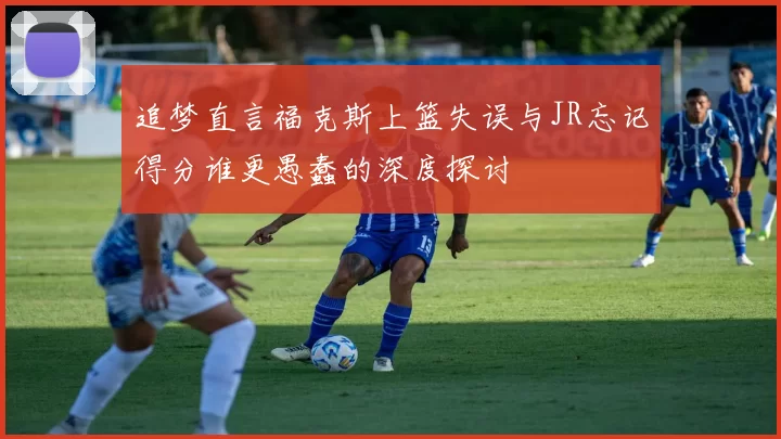 追梦直言福克斯上篮失误与JR忘记得分谁更愚蠢的深度探讨