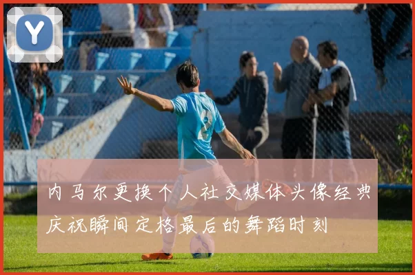 内马尔更换个人社交媒体头像经典庆祝瞬间定格最后的舞蹈时刻