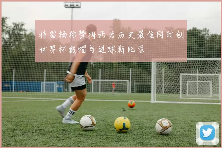 特雷杨称赞梅西为历史最佳同时创世界杯戴帽与进球新纪录