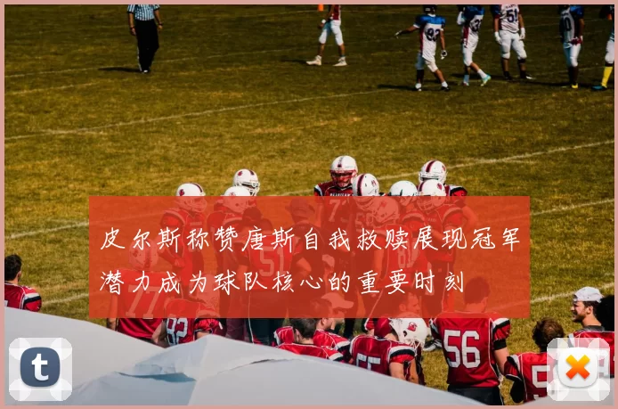 皮尔斯称赞唐斯自我救赎展现冠军潜力成为球队核心的重要时刻