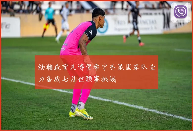 杨瀚森曾凡博贺希宁齐聚国家队全力备战七月世预赛挑战