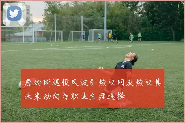詹姆斯退役风波引热议网友热议其未来动向与职业生涯选择
