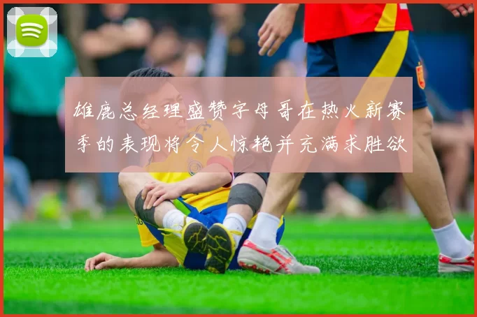 雄鹿总经理盛赞字母哥在热火新赛季的表现将令人惊艳并充满求胜欲