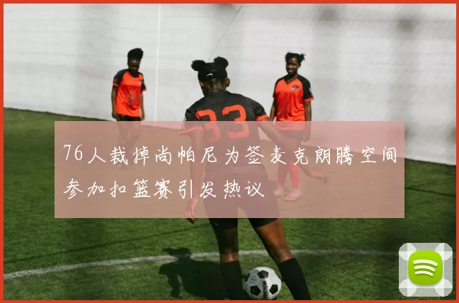 76人裁掉尚帕尼为签麦克朗腾空间参加扣篮赛引发热议