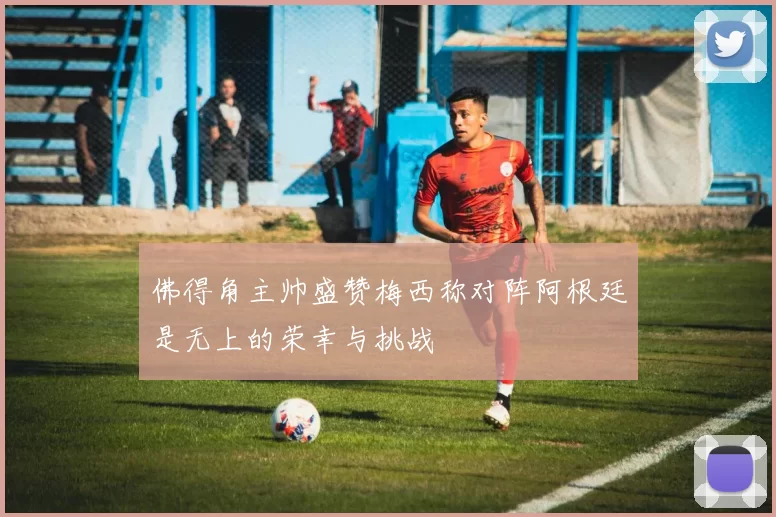 佛得角主帅盛赞梅西称对阵阿根廷是无上的荣幸与挑战