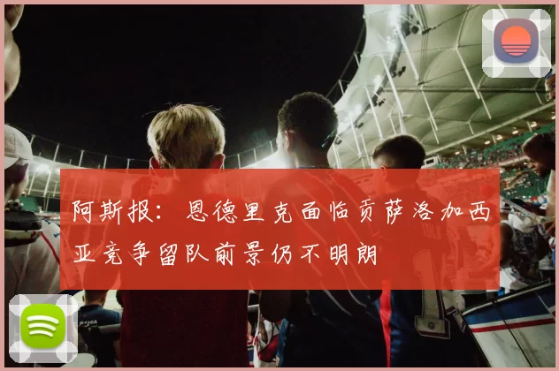阿斯报：恩德里克面临贡萨洛加西亚竞争留队前景仍不明朗