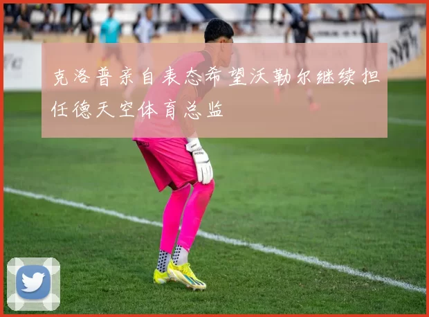 克洛普亲自表态希望沃勒尔继续担任德天空体育总监