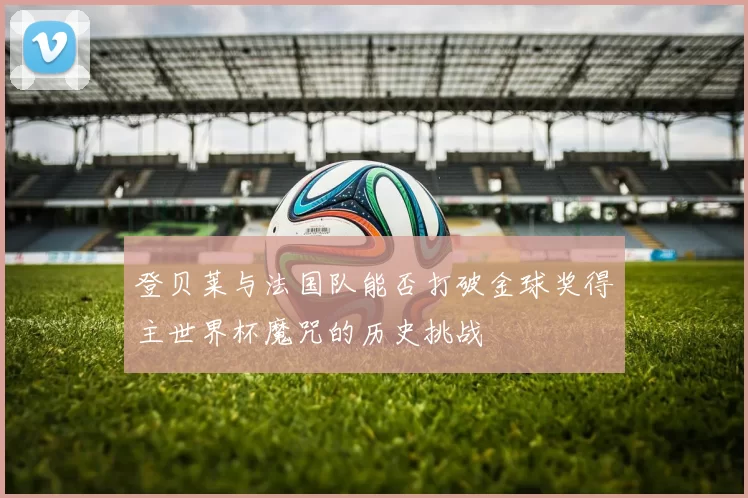 登贝莱与法国队能否打破金球奖得主世界杯魔咒的历史挑战