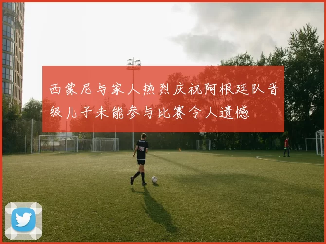 西蒙尼与家人热烈庆祝阿根廷队晋级儿子未能参与比赛令人遗憾