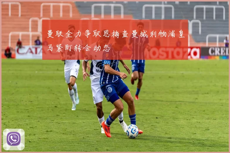曼联全力争取恩梅查曼城利物浦皇马紧盯转会动态