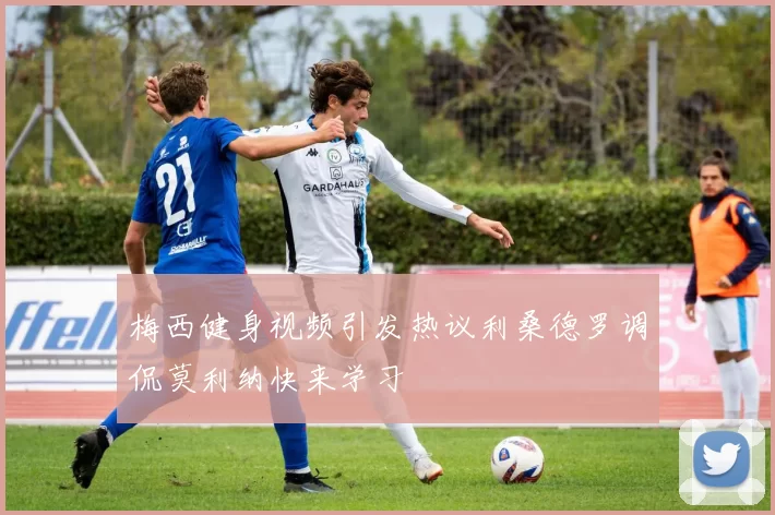 梅西健身视频引发热议利桑德罗调侃莫利纳快来学习