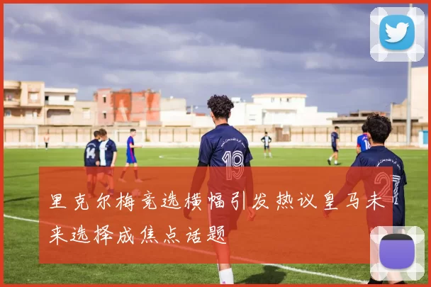 里克尔梅竞选横幅引发热议皇马未来选择成焦点话题